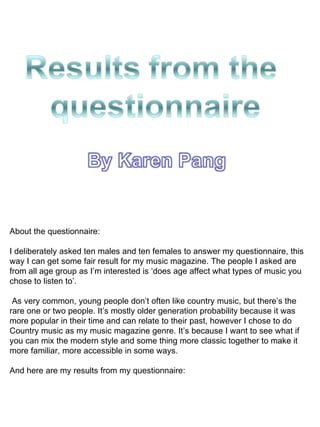 About the questionnaire: I deliberately asked ten males and ten females to answer my questionnaire, this way I can get some fair result for my music magazine. The people I asked are from all age group as I’m interested is ‘does age affect what types of music you chose to listen to’. As very common, young people don’t often like country music, but there’s the rare one or two people. It’s mostly older generation probability because it was more popular in their time and can relate to their past, however I chose to do Country music as my music magazine genre. It’s because I want to see what if you can mix the modern style and some thing more classic together to make it more familiar, more accessible in some ways. And here are my results from my questionnaire:  