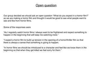 Open question Our group decided we should ask an open question “What do you expect in a horror film?” as we are making a horror film and thought it would be good to see what people want to see and like from horror films. Some of the responses were  “ As I regularly watch horror films I always want to be frightened and expect something to happen in the beginning that will keep me watching more.” “ I expect a horror film to build up tension in the opening of a horror/thriller film so that there is always a sense that something is going to happen. “ In horror films we should be introduced to a character and feel like we know them in the beginning so that when they get killed we feel sorry for them.” 