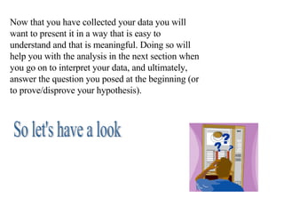 Now that you have collected your data you will want to present it in a way that is easy to understand and that is meaningful. Doing so will help you with the analysis in the next section when you go on to interpret your data, and ultimately, answer the question you posed at the beginning (or to prove/disprove your hypothesis). So let's have a look 