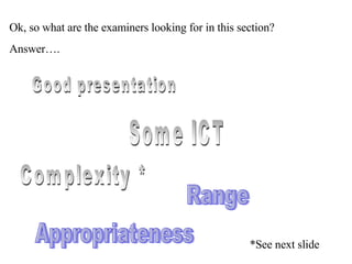 Ok, so what are the examiners looking for in this section? Answer…. Good presentation  Appropriateness Complexity * Range Some ICT *See next slide 