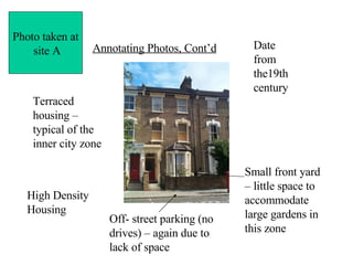 Annotating Photos, Cont’d Terraced housing – typical of the inner city zone High Density Housing Date from the19th century Small front yard – little space to accommodate large gardens in this zone Off- street parking (no drives) – again due to lack of space Photo taken at site A 