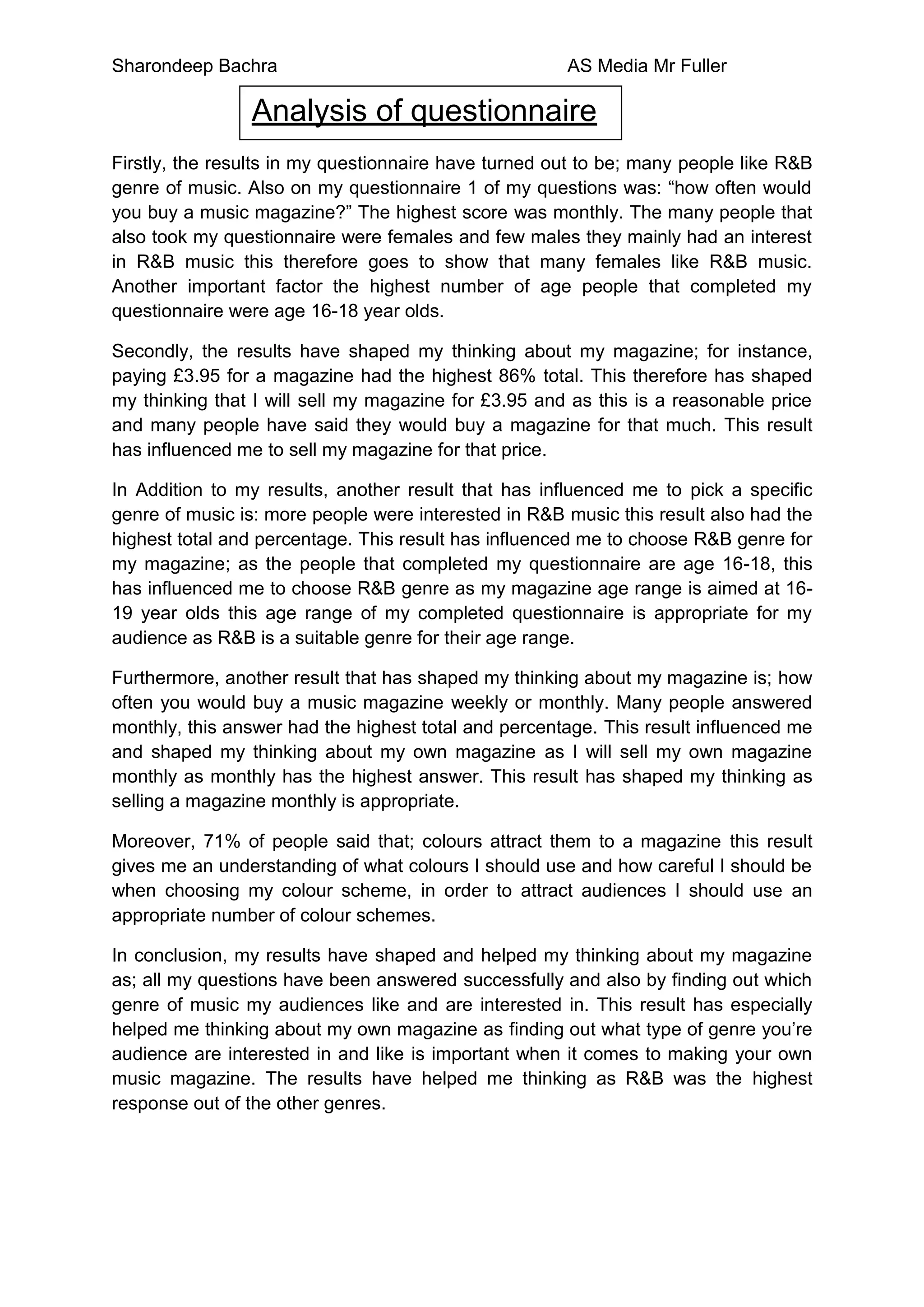 Sharondeep Bachra                                     AS Media Mr Fuller

                Analysis of questionnaire
Firstly, the results in my questionnaire have turned out to be; many people like R&B
genre of music. Also on my questionnaire 1 of my questions was: “how often would
you buy a music magazine?” The highest score was monthly. The many people that
also took my questionnaire were females and few males they mainly had an interest
in R&B music this therefore goes to show that many females like R&B music.
Another important factor the highest number of age people that completed my
questionnaire were age 16-18 year olds.

Secondly, the results have shaped my thinking about my magazine; for instance,
paying £3.95 for a magazine had the highest 86% total. This therefore has shaped
my thinking that I will sell my magazine for £3.95 and as this is a reasonable price
and many people have said they would buy a magazine for that much. This result
has influenced me to sell my magazine for that price.

In Addition to my results, another result that has influenced me to pick a specific
genre of music is: more people were interested in R&B music this result also had the
highest total and percentage. This result has influenced me to choose R&B genre for
my magazine; as the people that completed my questionnaire are age 16-18, this
has influenced me to choose R&B genre as my magazine age range is aimed at 16-
19 year olds this age range of my completed questionnaire is appropriate for my
audience as R&B is a suitable genre for their age range.

Furthermore, another result that has shaped my thinking about my magazine is; how
often you would buy a music magazine weekly or monthly. Many people answered
monthly, this answer had the highest total and percentage. This result influenced me
and shaped my thinking about my own magazine as I will sell my own magazine
monthly as monthly has the highest answer. This result has shaped my thinking as
selling a magazine monthly is appropriate.

Moreover, 71% of people said that; colours attract them to a magazine this result
gives me an understanding of what colours I should use and how careful I should be
when choosing my colour scheme, in order to attract audiences I should use an
appropriate number of colour schemes.

In conclusion, my results have shaped and helped my thinking about my magazine
as; all my questions have been answered successfully and also by finding out which
genre of music my audiences like and are interested in. This result has especially
helped me thinking about my own magazine as finding out what type of genre you’re
audience are interested in and like is important when it comes to making your own
music magazine. The results have helped me thinking as R&B was the highest
response out of the other genres.
 