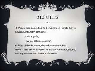 RESULTS

 People less-committed to be working in Private than in
government sector. Reasons:
         - Job hopping
         - As just ‘Stone-stepping’
 Most of the Bruneian job seekers claimed that
Government sector is beneficial than Private sector due to
security reasons and future preferences.
 