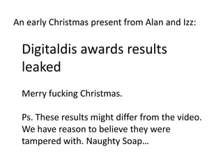 An early Christmas present from Alan and Izz:

  Digitaldis awards results
  leaked
  Merry fucking Christmas.

  Ps. These results might differ from the video.
  We have reason to believe they were
  tampered with. Naughty Soap…
 