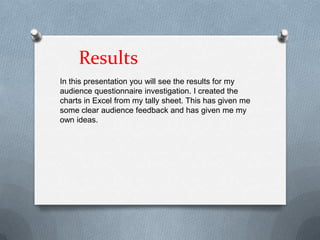 Results
In this presentation you will see the results for my
audience questionnaire investigation. I created the
charts in Excel from my tally sheet. This has given me
some clear audience feedback and has given me my
own ideas.
 