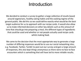 Introduction

 We decided to conduct a survey to gather a large collective of results based
   around vegetarians, healthy eating habits and the cooking regime of the
general public. We did this so we could define exactly what would be the best
 target audience for us to approach with our recipe cards. It would also allow
  us to make informed decisions on other key details such as the amount of
 time that should go into preparing a meal, the different types of ingredients
   that could be used and whether or not people actually used recipe cards
                              whilst making food.

 We came to the decision that the most appropriate way to generate a large
 number of differing responses would be to use our social networking sites,
e.g. Facebook, Twitter, Tumblr to post out our survey and gain a large amount
 of responses, this also kept things anonymous as there were no face to face
  encounters which is something that will have led to more reliable results.
 