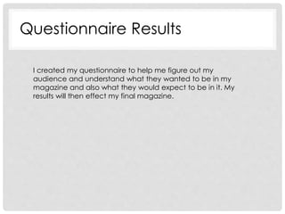 Questionnaire Results
I created my questionnaire to help me figure out my
audience and understand what they wanted to be in my
magazine and also what they would expect to be in it. My
results will then effect my final magazine.
 