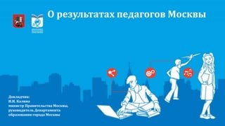 О результатах педагогов Москвы
Докладчик:
И.И. Калина
министр Правительства Москвы,
руководитель Департамента
образования города Москвы
 