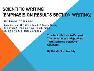 SCIENTIFIC WRITING
(EMPHASIS ON RESULTS SECTION WRITING)
D r. I m a n E l S a y e d
L e c t u r e r O f M e d i c a l S t a t i s t i c s ,
M e d i c a l R e s e a r c h I n s t i t u t e ,
A l e x a n d r i a U n i v e r s i t y
Thanks to Dr. Kristin Sainani
The contents are adapted from:
‘’Writing in the Sciences’’
Coursera.
By Stanford University
 