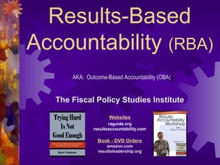 Results-Based
Accountability (RBA)
The Fiscal Policy Studies Institute
Websites
raguide.org
resultsaccountability.com
Book - DVD Orders
amazon.com
resultsleadership.org
AKA: Outcome-Based Accountability (OBA)
 