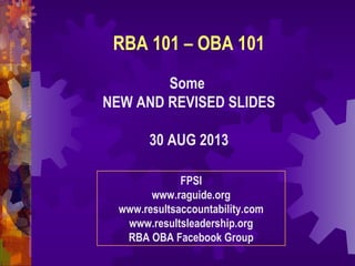 RBA 101 – OBA 101
Some
NEW AND REVISED SLIDES
30 AUG 2013
FPSI
www.raguide.org
www.resultsaccountability.com
www.resultsleadership.org
RBA OBA Facebook Group
 
