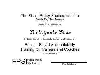 The Fiscal Policy Studies Institute
Santa Fe, New Mexico
Awards this Certificate to
Participant’s Name
In Recognition of the Successful Completion of Training for
Results-Based Accountability
Training for Trainers and Coaches
Place and Date
FPSIFiscal Policy
Studies Institute
Mark Friedman
 