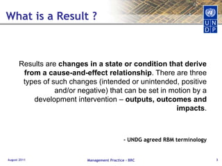 What is a Result ?August 2011Management Practice - BRC3Results are changes in a state or condition that derive from a cause-and-effect relationship. There are three types of such changes (intended or unintended, positive and/or negative) that can be set in motion by a development intervention – outputs, outcomes and impacts.- UNDG agreed RBM terminology