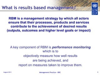 August 2011Management Practice - BRC5What is results based management?RBM is a management strategy by which all actors ensure that their processes, products and services contribute to the achievement of desired results (outputs, outcomes and higher level goals or impact) 	A key component of RBM is performancemonitoring which is toobjectively measure how well resultsare being achieved, andreport on measures taken to improve them.