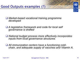 Results ChainAugust 2011Management Practice - BRC37Positive and negative, primary and secondarylong-term effects produced by adevelopment intervention, directly or indirectly,intended or unintended.Changes in the lives of peopleImpact:Human ChangeInstitutional Change: values, ethic, rules, laws – associated with/to institutional performance, access..Behavioural change: knowledge, skills acquisition, practices (individual level)Outcome: The likely or achieved short-term andmedium-term effects of an intervention’soutputs. Institutional & Behavioural ChangeOutputs:Tangible products and services which result from the completion of activities within a development intervention. Products & ServicesSkills & Abilities