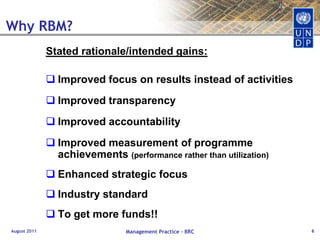 Why RBM?Stated rationale/intended gains: Improved focus on results instead of activitiesImproved transparencyImproved accountabilityImproved measurement of programme achievements (performance rather than utilization)Enhanced strategic focusIndustry standardTo get more funds!!       			August 2011Management Practice - BRC6