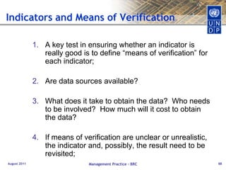 Typical pitfallsWishy-washy (ie. Support provided to improve..)Support to institutional capacity building for improved governanceSo general, they could mean anything	To promote sustainable development and increase capacity at municipal levelOverlapping with National goals/ MDGs (impacts) 	Substantially reduce the level of poverty and income inequality in accordance with the MDGs and PRSPConfusing means and ends	Strengthen the protection of natural resources through the creation of an enabling environment that promotes sound resources managementAugust 2011Management Practice - BRC46