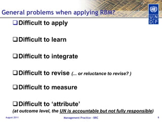 General problems when applying RBM?Difficult to apply Difficult to learnDifficult to integrateDifficult to revise (... or reluctance to revise? )Difficult to measureDifficult to ‘attribute’ (at outcome level, the UN is accountable but not fully responsible)August 2011Management Practice - BRC8