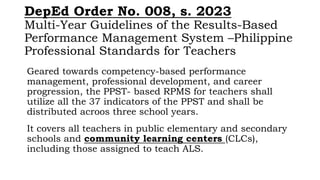 DepEd Order No. 008, s. 2023
Multi-Year Guidelines of the Results-Based
Performance Management System –Philippine
Professional Standards for Teachers
Geared towards competency-based performance
management, professional development, and career
progression, the PPST- based RPMS for teachers shall
utilize all the 37 indicators of the PPST and shall be
distributed acroos three school years.
It covers all teachers in public elementary and secondary
schools and community learning centers (CLCs),
including those assigned to teach ALS.
 