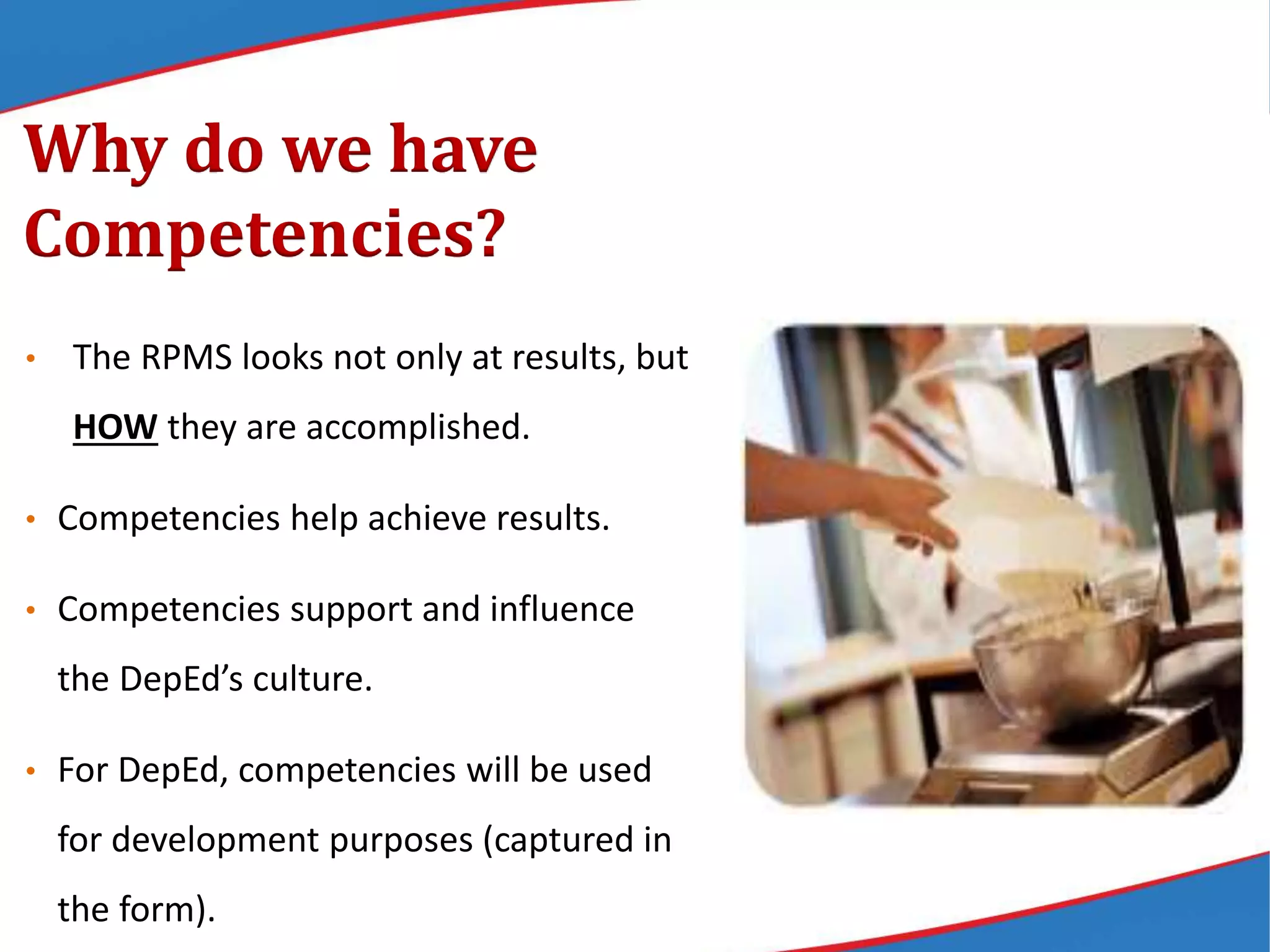 • The RPMS looks not only at results, but
HOW they are accomplished.
• Competencies help achieve results.
• Competencies support and influence
the DepEd’s culture.
• For DepEd, competencies will be used
for development purposes (captured in
the form).
Why do we have
Competencies?
 