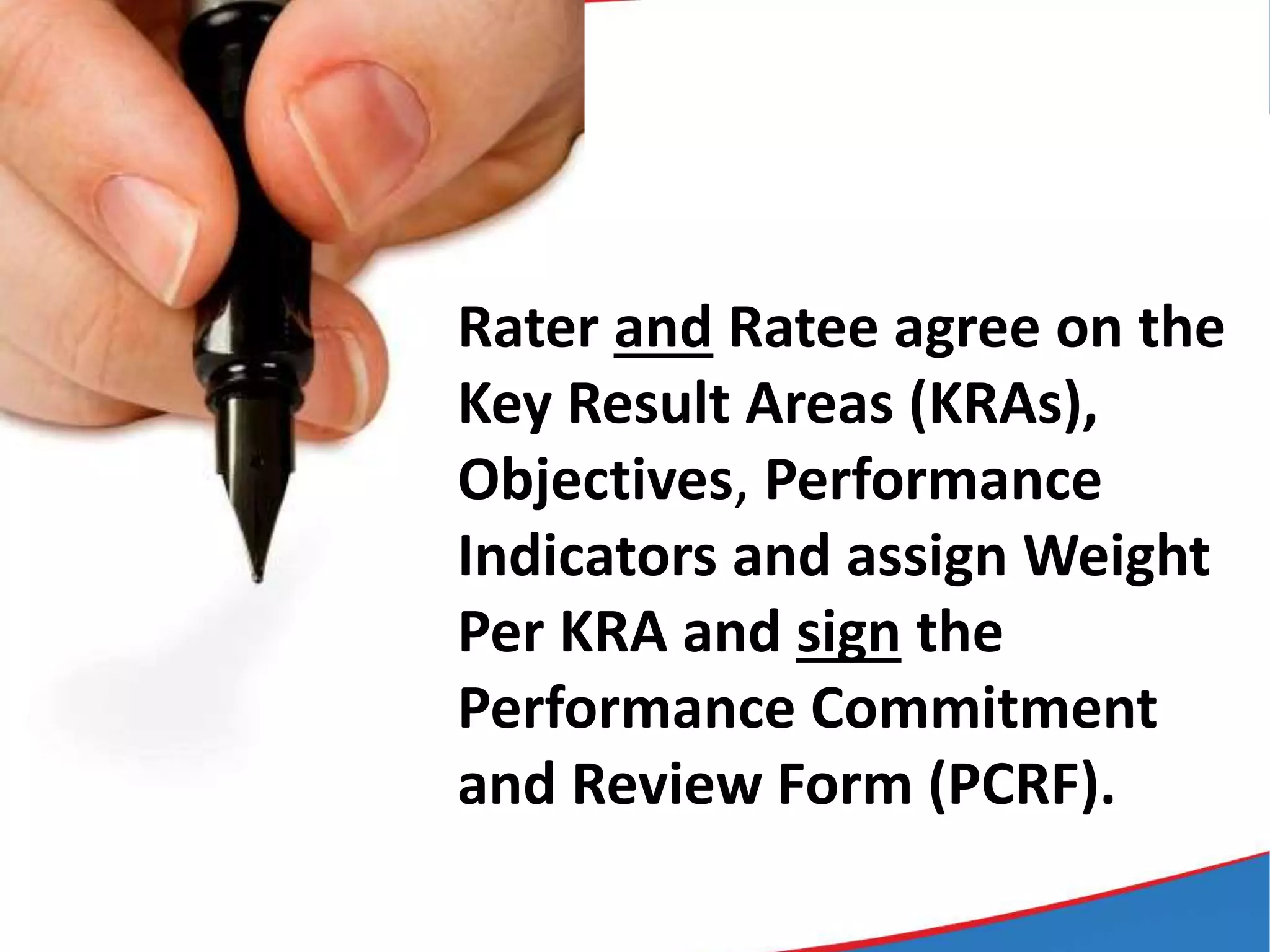 Rater and Ratee agree on the
Key Result Areas (KRAs),
Objectives, Performance
Indicators and assign Weight
Per KRA and sign the
Performance Commitment
and Review Form (PCRF).
 