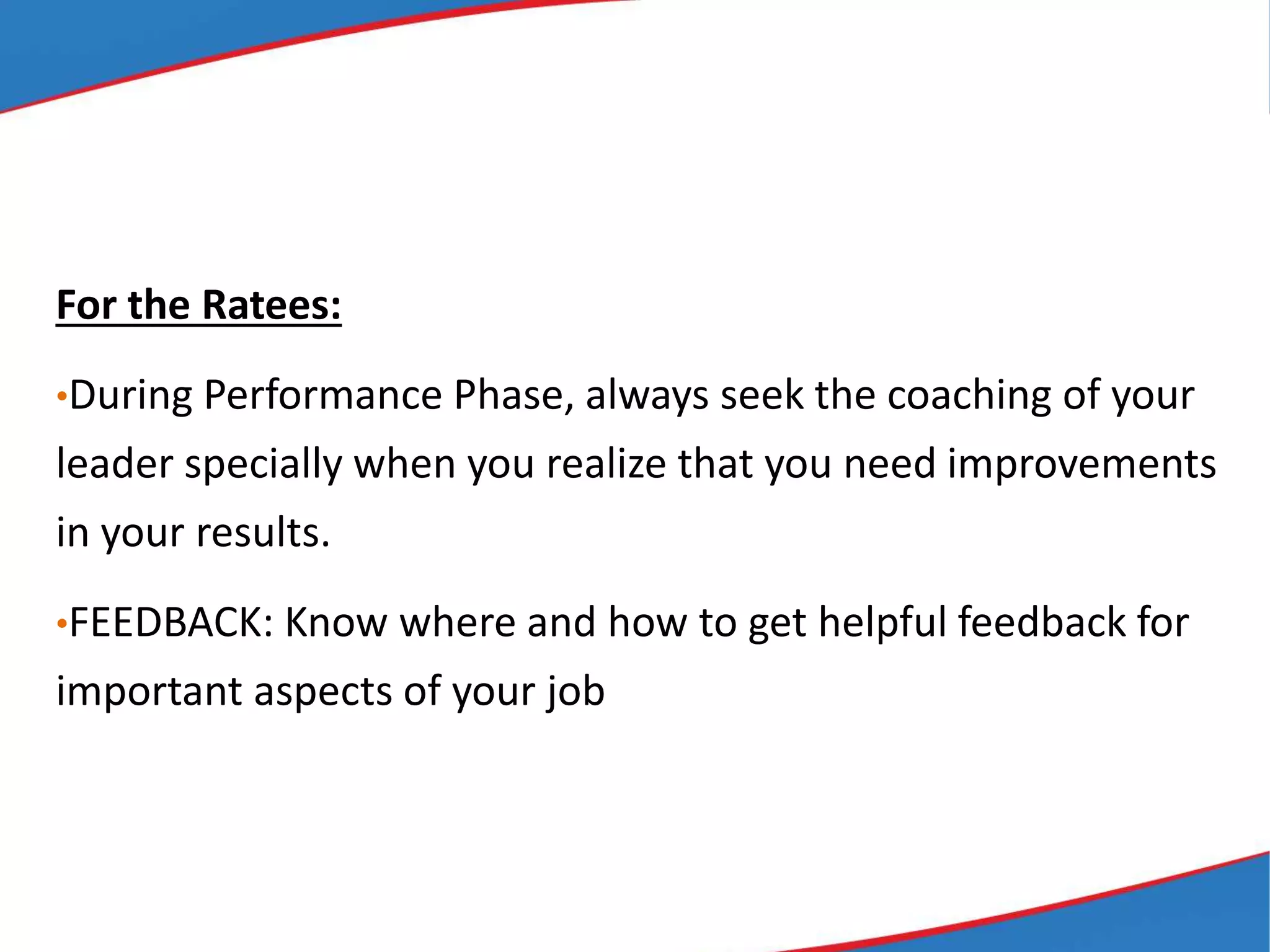 For the Ratees:
•During Performance Phase, always seek the coaching of your
leader specially when you realize that you need improvements
in your results.
•FEEDBACK: Know where and how to get helpful feedback for
important aspects of your job
 