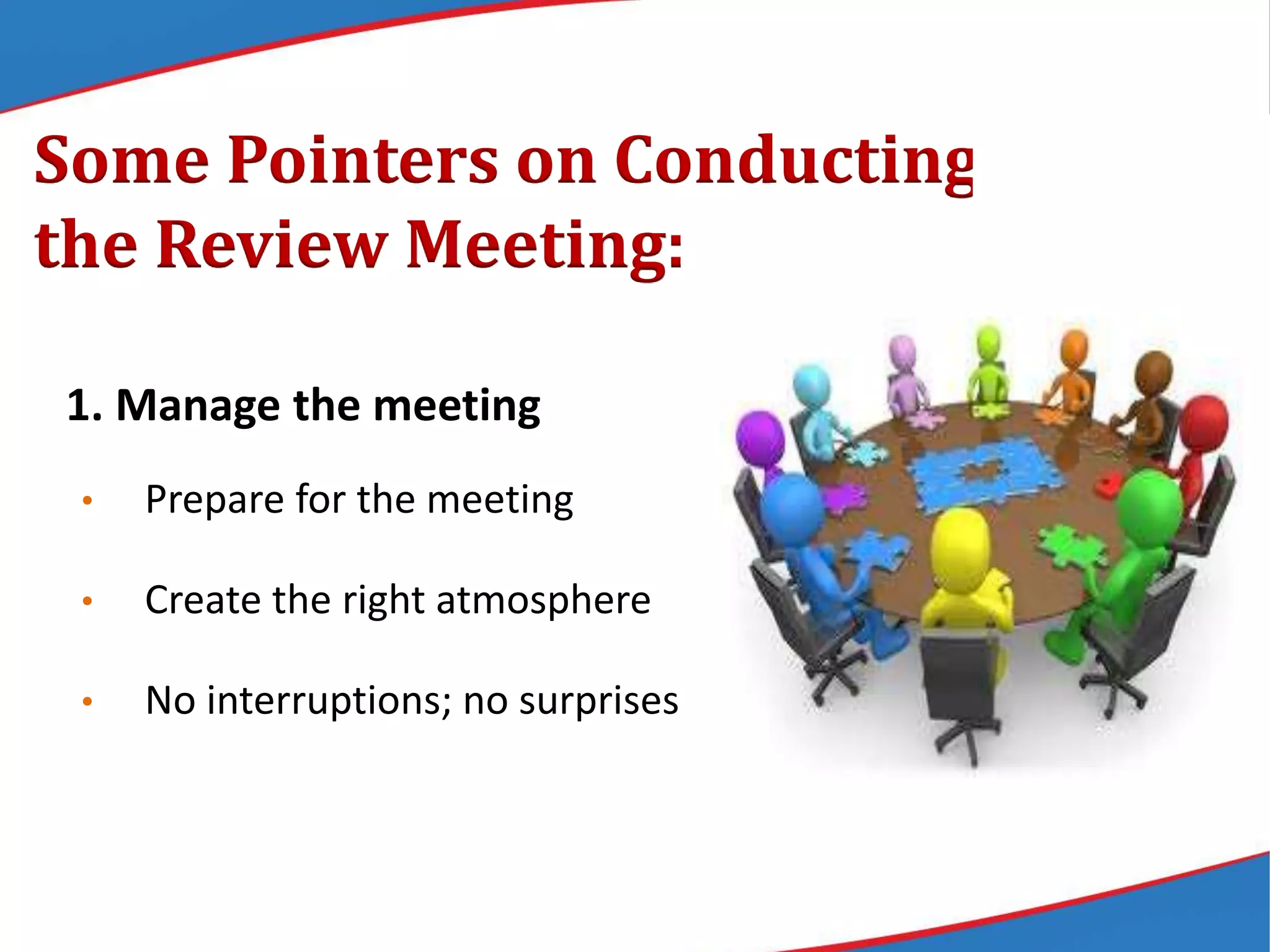 Some Pointers on Conducting
the Review Meeting:
1. Manage the meeting
• Prepare for the meeting
• Create the right atmosphere
• No interruptions; no surprises
 