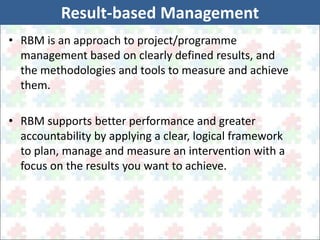 Result-based Management 
• RBM is an approach to project/programme 
management based on clearly defined results, and 
the methodologies and tools to measure and achieve 
them. 
• RBM supports better performance and greater 
accountability by applying a clear, logical framework 
to plan, manage and measure an intervention with a 
focus on the results you want to achieve. 
 