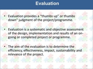 16 
Evaluation 
• Evaluation provides a “thumbs up” or thumbs 
down” judgment of the project/programme. 
• Evaluation is a systematic and objective assessment 
of the design, implementation and results of an on-going 
or completed project or programme. 
• The aim of the evaluation is to determine the 
efficiency, effectiveness, impact, sustainability and 
relevance of the project. 
 