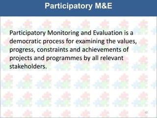 17 
Participatory M&E 
Participatory Monitoring and Evaluation is a 
democratic process for examining the values, 
progress, constraints and achievements of 
projects and programmes by all relevant 
stakeholders. 
 
