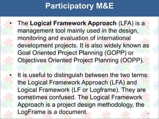 19 
Participatory M&E 
• The Logical Framework Approach (LFA) is a 
management tool mainly used in the design, 
monitoring and evaluation of international 
development projects. It is also widely known as 
Goal Oriented Project Planning (GOPP) or 
Objectives Oriented Project Planning (OOPP). 
• It is useful to distinguish between the two terms: 
the Logical Framework Approach (LFA) and 
Logical Framework (LF or Logframe). They are 
sometimes confused. The Logical Framework 
Approach is a project design methodology, the 
LogFrame is a document. 
 