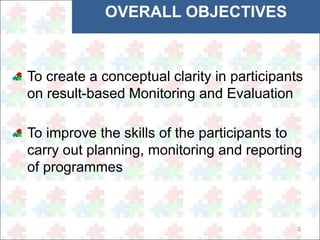 2 
OVERALL OBJECTIVES 
To create a conceptual clarity in participants 
on result-based Monitoring and Evaluation 
To improve the skills of the participants to 
carry out planning, monitoring and reporting 
of programmes 
 