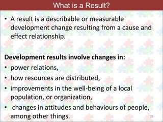 23 
What is a Result? 
• A result is a describable or measurable 
development change resulting from a cause and 
effect relationship. 
Development results involve changes in: 
• power relations, 
• how resources are distributed, 
• improvements in the well-being of a local 
population, or organization, 
• changes in attitudes and behaviours of people, 
among other things. 
 