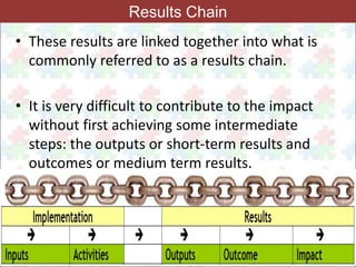 26 
Results Chain 
• These results are linked together into what is 
commonly referred to as a results chain. 
• It is very difficult to contribute to the impact 
without first achieving some intermediate 
steps: the outputs or short-term results and 
outcomes or medium term results. 
 