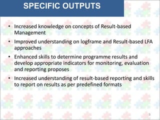 3 
SPECIFIC OUTPUTS 
• Increased knowledge on concepts of Result-based 
Management 
• Improved understanding on logframe and Result-based LFA 
approaches 
• Enhanced skills to determine programme results and 
develop appropriate indicators for monitoring, evaluation 
and reporting proposes 
• Increased understanding of result-based reporting and skills 
to report on results as per predefined formats 
 
