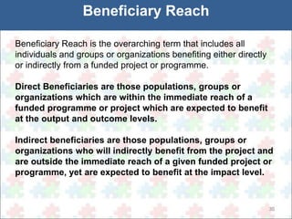 30 
Beneficiary Reach 
Beneficiary Reach is the overarching term that includes all 
individuals and groups or organizations benefiting either directly 
or indirectly from a funded project or programme. 
Direct Beneficiaries are those populations, groups or 
organizations which are within the immediate reach of a 
funded programme or project which are expected to benefit 
at the output and outcome levels. 
Indirect beneficiaries are those populations, groups or 
organizations who will indirectly benefit from the project and 
are outside the immediate reach of a given funded project or 
programme, yet are expected to benefit at the impact level. 
 