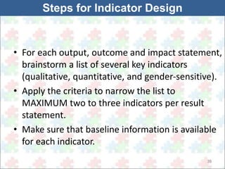 • For each output, outcome and impact statement, 
brainstorm a list of several key indicators 
(qualitative, quantitative, and gender-sensitive). 
• Apply the criteria to narrow the list to 
MAXIMUM two to three indicators per result 
statement. 
• Make sure that baseline information is available 
for each indicator. 
39 
Steps for Indicator Design 
 