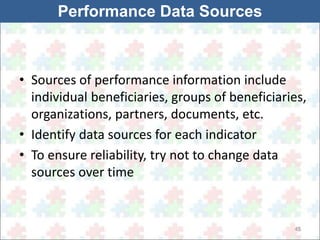 • Sources of performance information include 
individual beneficiaries, groups of beneficiaries, 
organizations, partners, documents, etc. 
• Identify data sources for each indicator 
• To ensure reliability, try not to change data 
sources over time 
45 
Performance Data Sources 
 