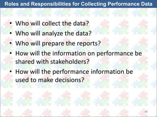 Roles and Responsibilities for Collecting Performance Data 
48 
• Who will collect the data? 
• Who will analyze the data? 
• Who will prepare the reports? 
• How will the information on performance be 
shared with stakeholders? 
• How will the performance information be 
used to make decisions? 
 