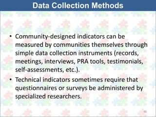 • Community-designed indicators can be 
measured by communities themselves through 
simple data collection instruments (records, 
meetings, interviews, PRA tools, testimonials, 
self-assessments, etc.). 
• Technical indicators sometimes require that 
questionnaires or surveys be administered by 
specialized researchers. 
50 
Data Collection Methods 
 