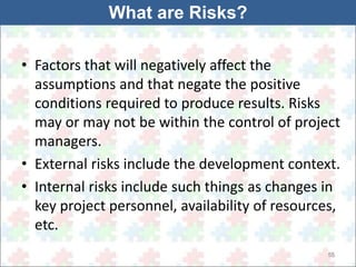 • Factors that will negatively affect the 
assumptions and that negate the positive 
conditions required to produce results. Risks 
may or may not be within the control of project 
managers. 
• External risks include the development context. 
• Internal risks include such things as changes in 
key project personnel, availability of resources, 
etc. 
55 
What are Risks? 
 