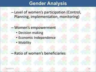 Gender Analysis 
– Level of women’s participation (Control, 
Planning, implementation, monitoring) 
– Women’s empowerment 
• Decision making 
• Economic Independence 
• Mobility 
– Ratio of women’s beneficiaries 
11/29/2014 62 
 
