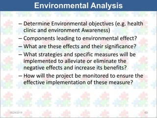 Environmental Analysis 
– Determine Environmental objectives (e.g. health 
clinic and environment Awareness) 
– Components leading to environmental effect? 
– What are these effects and their significance? 
– What strategies and specific measures will be 
implemented to alleviate or eliminate the 
negative effects and increase its benefits? 
– How will the project be monitored to ensure the 
effective implementation of these measure? 
11/29/2014 63 
 