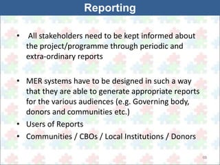 69 
Reporting 
• All stakeholders need to be kept informed about 
the project/programme through periodic and 
extra-ordinary reports 
• MER systems have to be designed in such a way 
that they are able to generate appropriate reports 
for the various audiences (e.g. Governing body, 
donors and communities etc.) 
• Users of Reports 
• Communities / CBOs / Local Institutions / Donors 
 