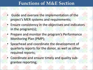72 
Functions of M&E Section 
• Guide and oversee the implementation of the 
project’s MER systems and requirements; 
• Ensure consistency in the objectives and indicators 
in the program(s); 
• Prepare and monitor the program’s Performance 
Monitoring Plan (PMP); 
• Spearhead and coordinate the development of 
quarterly reports for the donor, as well as other 
required reports; 
• Coordinate and ensure timely and quality sub-grantee 
reporting; 
 