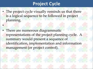 Project Cycle 
• The project cycle visually reminds us that there 
is a logical sequence to be followed in project 
planning. 
• 
• There are numerous diagrammatic 
representations of the project planning cycle. A 
summary would present a sequence of 
identification, implementation and information 
management (or project control). 
 