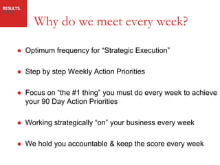 Why do we meet every week?

● Optimum frequency for “Strategic Execution”

● Step by step Weekly Action Priorities

● Focus on “the #1 thing” you must do every week to achieve
  your 90 Day Action Priorities

● Working strategically “on” your business every week

● We hold you accountable & keep the score every week
 