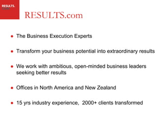 RESULTS.com

● The Business Execution Experts

● Transform your business potential into extraordinary results

● We work with ambitious, open-minded business leaders
  seeking better results

● Offices in North America and New Zealand

● 15 yrs industry experience, 2000+ clients transformed
 