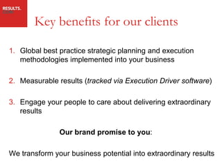 Key benefits for our clients

1. Global best practice strategic planning and execution
   methodologies implemented into your business

2. Measurable results (tracked via Execution Driver software)

3. Engage your people to care about delivering extraordinary
   results

               Our brand promise to you:

We transform your business potential into extraordinary results
 