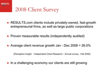 2008 Client Survey

● RESULTS.com clients include privately-owned, fast-growth
  entrepreneurial firms, as well as large public corporations

● Proven measurable results (independently audited)

● Average client revenue growth Jan - Dec 2008 = 26.0%

    (Perceptive Insight - Independent Client Research – Annual survey - Feb 2009)



● In a challenging economy our clients are still growing
 